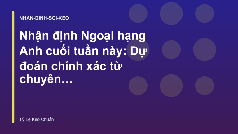Nhận định Ngoại hạng Anh cuối tuần này: Dự đoán chính xác từ chuyên gia